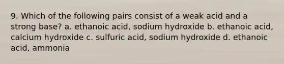 9. Which of the following pairs consist of a weak acid and a strong base? a. ethanoic acid, sodium hydroxide b. ethanoic acid, calcium hydroxide c. sulfuric acid, sodium hydroxide d. ethanoic acid, ammonia