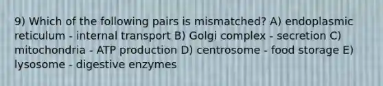 9) Which of the following pairs is mismatched? A) endoplasmic reticulum - internal transport B) Golgi complex - secretion C) mitochondria - ATP production D) centrosome - food storage E) lysosome - digestive enzymes