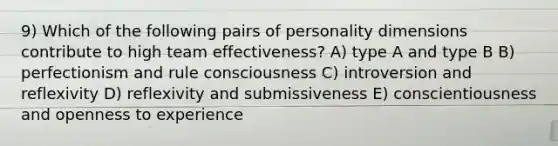 9) Which of the following pairs of personality dimensions contribute to high team effectiveness? A) type A and type B B) perfectionism and rule consciousness C) introversion and reflexivity D) reflexivity and submissiveness E) conscientiousness and openness to experience