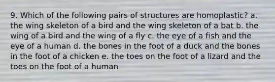 9. Which of the following pairs of structures are homoplastic? a. the wing skeleton of a bird and the wing skeleton of a bat b. the wing of a bird and the wing of a fly c. the eye of a fish and the eye of a human d. the bones in the foot of a duck and the bones in the foot of a chicken e. the toes on the foot of a lizard and the toes on the foot of a human