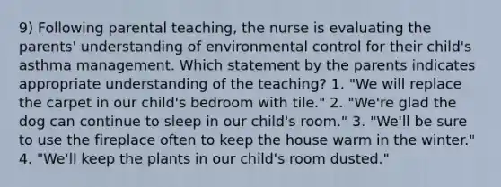 9) Following parental teaching, the nurse is evaluating the parents' understanding of environmental control for their child's asthma management. Which statement by the parents indicates appropriate understanding of the teaching? 1. "We will replace the carpet in our child's bedroom with tile." 2. "We're glad the dog can continue to sleep in our child's room." 3. "We'll be sure to use the fireplace often to keep the house warm in the winter." 4. "We'll keep the plants in our child's room dusted."