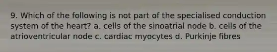 9. Which of the following is not part of the specialised conduction system of the heart? a. cells of the sinoatrial node b. cells of the atrioventricular node c. cardiac myocytes d. Purkinje fibres