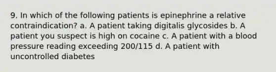 9. In which of the following patients is epinephrine a relative contraindication? a. A patient taking digitalis glycosides b. A patient you suspect is high on cocaine c. A patient with a blood pressure reading exceeding 200/115 d. A patient with uncontrolled diabetes