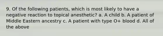 9. Of the following patients, which is most likely to have a negative reaction to topical anesthetic? a. A child b. A patient of Middle Eastern ancestry c. A patient with type O+ blood d. All of the above