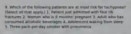 9. Which of the following patients are at most risk for tachypnea? (Select all that apply.) 1. Patient just admitted with four rib fractures 2. Woman who is 9 months' pregnant 3. Adult who has consumed alcoholic beverages 4. Adolescent waking from sleep 5. Three-pack-per-day smoker with pneumonia