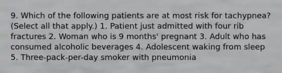 9. Which of the following patients are at most risk for tachypnea? (Select all that apply.) 1. Patient just admitted with four rib fractures 2. Woman who is 9 months' pregnant 3. Adult who has consumed alcoholic beverages 4. Adolescent waking from sleep 5. Three-pack-per-day smoker with pneumonia