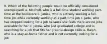 9. Which of the following people would be officially considered unemployed? a. Mitchell, who is a full-time student working part-time at the bookstore b. Janice, who is actively seeking a full-time job while currently working at a part-time job c. Jade, who has stopped looking for a job because she feels there are no jobs available for her d. Jenna, who just graduated college and is searching for a job that fits her graphic-design skills e. Ralph, who is a stay-at-home father and is not currently looking for a job