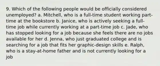 9. Which of the following people would be officially considered unemployed? a. Mitchell, who is a full-time student working part-time at the bookstore b. Janice, who is actively seeking a full-time job while currently working at a part-time job c. Jade, who has stopped looking for a job because she feels there are no jobs available for her d. Jenna, who just graduated college and is searching for a job that fits her graphic-design skills e. Ralph, who is a stay-at-home father and is not currently looking for a job