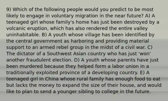 9) Which of the following people would you predict to be most likely to engage in voluntary migration in the near future? A) A teenaged girl whose family's home has just been destroyed by a volcanic eruption, which has also rendered the entire valley uninhabitable. B) A youth whose village has been identified by the central government as harboring and providing material support to an armed rebel group in the midst of a civil war. C) The dictator of a Southwest Asian country who has just 'won' another fraudulent election. D) A youth whose parents have just been murdered because they helped form a labor union in a traditionally exploited province of a developing country. E) A teenaged girl in China whose rural family has enough food to eat but lacks the money to expand the size of their house, and would like to plan to send a younger sibling to college in the future.