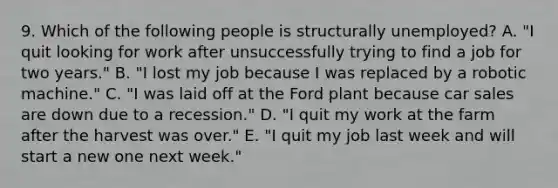 9. Which of the following people is structurally unemployed? A. "I quit looking for work after unsuccessfully trying to find a job for two years." B. "I lost my job because I was replaced by a robotic machine." C. "I was laid off at the Ford plant because car sales are down due to a recession." D. "I quit my work at the farm after the harvest was over." E. "I quit my job last week and will start a new one next week."