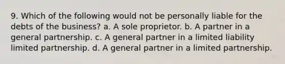 9. Which of the following would not be personally liable for the debts of the business? a. A sole proprietor. b. A partner in a general partnership. c. A general partner in a limited liability limited partnership. d. A general partner in a limited partnership.