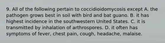 9. All of the following pertain to coccidioidomycosis except A. the pathogen grows best in soil with bird and bat guano. B. it has highest incidence in the southwestern United States. C. it is transmitted by inhalation of arthrospores. D. it often has symptoms of fever, chest pain, cough, headache, malaise.