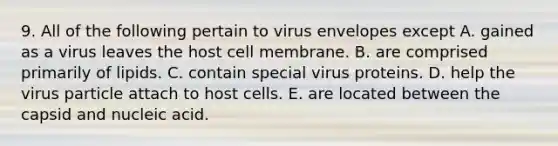 9. All of the following pertain to virus envelopes except A. gained as a virus leaves the host cell membrane. B. are comprised primarily of lipids. C. contain special virus proteins. D. help the virus particle attach to host cells. E. are located between the capsid and nucleic acid.