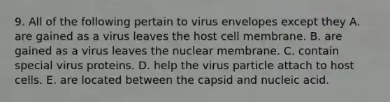 9. All of the following pertain to virus envelopes except they A. are gained as a virus leaves the host cell membrane. B. are gained as a virus leaves the nuclear membrane. C. contain special virus proteins. D. help the virus particle attach to host cells. E. are located between the capsid and nucleic acid.