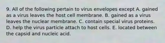 9. All of the following pertain to virus envelopes except A. gained as a virus leaves the host cell membrane. B. gained as a virus leaves the nuclear membrane. C. contain special virus proteins. D. help the virus particle attach to host cells. E. located between the capsid and nucleic acid.