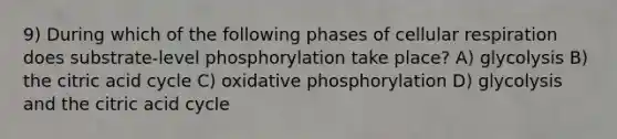 9) During which of the following phases of <a href='https://www.questionai.com/knowledge/k1IqNYBAJw-cellular-respiration' class='anchor-knowledge'>cellular respiration</a> does substrate-level phosphorylation take place? A) glycolysis B) the citric acid cycle C) <a href='https://www.questionai.com/knowledge/kFazUb9IwO-oxidative-phosphorylation' class='anchor-knowledge'>oxidative phosphorylation</a> D) glycolysis and the citric acid cycle