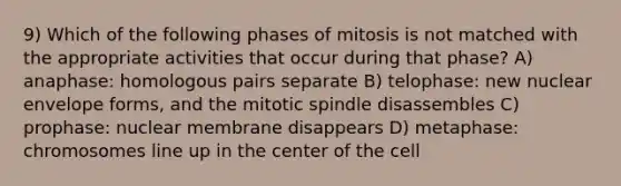 9) Which of the following phases of mitosis is not matched with the appropriate activities that occur during that phase? A) anaphase: homologous pairs separate B) telophase: new nuclear envelope forms, and the mitotic spindle disassembles C) prophase: nuclear membrane disappears D) metaphase: chromosomes line up in the center of the cell