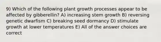 9) Which of the following plant growth processes appear to be affected by gibberellin? A) increasing stem growth B) reversing genetic dwarfism C) breaking seed dormancy D) stimulate growth at lower temperatures E) All of the answer choices are correct