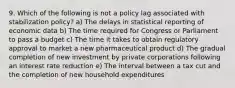 9. Which of the following is not a policy lag associated with stabilization policy? a) The delays in statistical reporting of economic data b) The time required for Congress or Parliament to pass a budget c) The time it takes to obtain regulatory approval to market a new pharmaceutical product d) The gradual completion of new investment by private corporations following an interest rate reduction e) The interval between a tax cut and the completion of new household expenditures