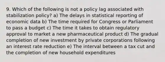 9. Which of the following is not a policy lag associated with stabilization policy? a) The delays in statistical reporting of economic data b) The time required for Congress or Parliament to pass a budget c) The time it takes to obtain regulatory approval to market a new pharmaceutical product d) The gradual completion of new investment by private corporations following an interest rate reduction e) The interval between a tax cut and the completion of new household expenditures