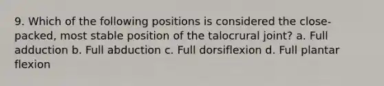 9. Which of the following positions is considered the close-packed, most stable position of the talocrural joint? a. Full adduction b. Full abduction c. Full dorsiflexion d. Full plantar flexion