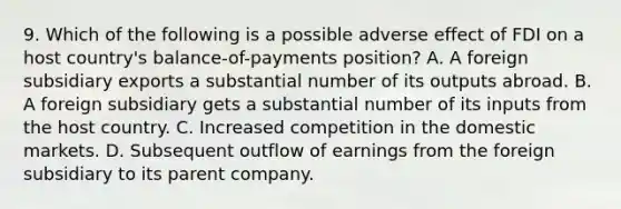 9. Which of the following is a possible adverse effect of FDI on a host country's balance-of-payments position? A. A foreign subsidiary exports a substantial number of its outputs abroad. B. A foreign subsidiary gets a substantial number of its inputs from the host country. C. Increased competition in the domestic markets. D. Subsequent outflow of earnings from the foreign subsidiary to its parent company.