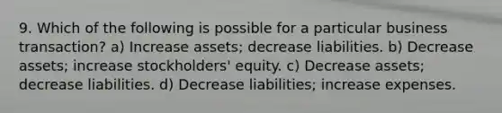 9. Which of the following is possible for a particular business transaction? a) Increase assets; decrease liabilities. b) Decrease assets; increase stockholders' equity. c) Decrease assets; decrease liabilities. d) Decrease liabilities; increase expenses.