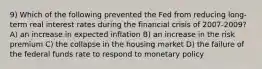 9) Which of the following prevented the Fed from reducing long-term real interest rates during the financial crisis of 2007-2009? A) an increase in expected inflation B) an increase in the risk premium C) the collapse in the housing market D) the failure of the federal funds rate to respond to monetary policy