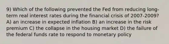 9) Which of the following prevented the Fed from reducing long-term real interest rates during the financial crisis of 2007-2009? A) an increase in expected inflation B) an increase in the risk premium C) the collapse in the housing market D) the failure of the federal funds rate to respond to monetary policy