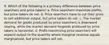 9. Which of the following is a primary difference between price searchers and price takers? a. Price searchers maximize profits, but price takers do not. b. Price searchers have to cut their price to sell additional output, but price takers do not. c. The market demand for goods produced by price searchers is downward sloping, while the market demand forgoods produced by price takers is horizontal. d. Profit-maximizing price searchers will expand output to the quantity where marginal revenue equals marginalcost, but price takers will not.