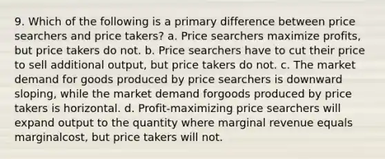 9. Which of the following is a primary difference between price searchers and price takers? a. Price searchers maximize profits, but price takers do not. b. Price searchers have to cut their price to sell additional output, but price takers do not. c. The market demand for goods produced by price searchers is downward sloping, while the market demand forgoods produced by price takers is horizontal. d. Profit-maximizing price searchers will expand output to the quantity where marginal revenue equals marginalcost, but price takers will not.