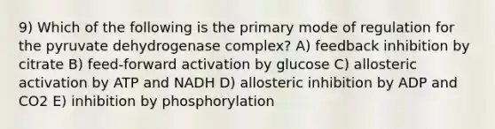 9) Which of the following is the primary mode of regulation for the pyruvate dehydrogenase complex? A) feedback inhibition by citrate B) feed-forward activation by glucose C) allosteric activation by ATP and NADH D) allosteric inhibition by ADP and CO2 E) inhibition by phosphorylation