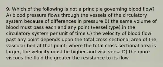 9. Which of the following is not a principle governing blood flow? A) blood pressure flows through the vessels of the circulatory system because of differences in pressure B) the same volume of blood must pass each and any point (vessel type) in the circulatory system per unit of time C) the velocity of blood flow past any point depends upon the total cross-sectional area of the vascular bed at that point; where the total cross-sectional area is larger, the velocity must be higher and vise versa D) the more viscous the fluid the greater the resistance to its flow