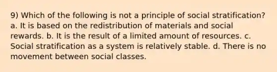 9) Which of the following is not a principle of social stratification? a. It is based on the redistribution of materials and social rewards. b. It is the result of a limited amount of resources. c. Social stratification as a system is relatively stable. d. There is no movement between social classes.