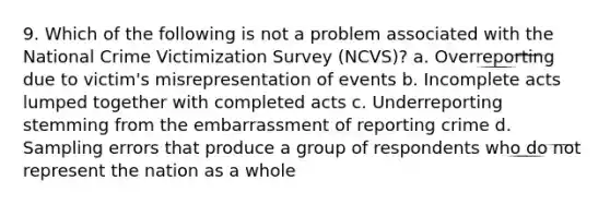 9. Which of the following is not a problem associated with the National Crime Victimization Survey (NCVS)? a. Overreporting due to victim's misrepresentation of events b. Incomplete acts lumped together with completed acts c. Underreporting stemming from the embarrassment of reporting crime d. Sampling errors that produce a group of respondents who do not represent the nation as a whole