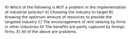 9) Which of the following is NOT a problem in the implementation of industrial policies? A) Choosing the industry to target B) Knowing the optimum amount of resources to provide the targeted industry C) The encouragement of rent seeking by firms in other industries D) The benefits are partly captured by foreign firms. E) All of the above are problems.