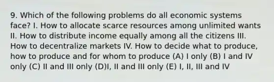 9. Which of the following problems do all economic systems face? I. How to allocate scarce resources among unlimited wants II. How to distribute income equally among all the citizens III. How to decentralize markets IV. How to decide what to produce, how to produce and for whom to produce (A) I only (B) I and IV only (C) II and III only (D)I, II and III only (E) I, II, III and IV