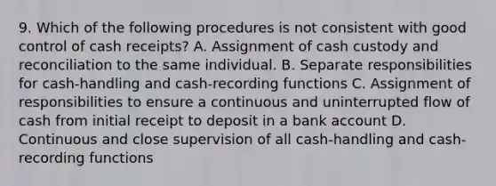 9. Which of the following procedures is not consistent with good control of cash receipts? A. Assignment of cash custody and reconciliation to the same individual. B. Separate responsibilities for cash-handling and cash-recording functions C. Assignment of responsibilities to ensure a continuous and uninterrupted flow of cash from initial receipt to deposit in a bank account D. Continuous and close supervision of all cash-handling and cash-recording functions