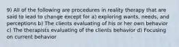 9) All of the following are procedures in reality therapy that are said to lead to change except for a) exploring wants, needs, and perceptions b) The clients evaluating of his or her own behavior c) The therapists evaluating of the clients behavior d) Focusing on current behavior