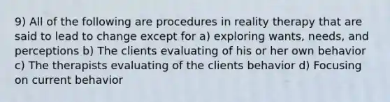 9) All of the following are procedures in reality therapy that are said to lead to change except for a) exploring wants, needs, and perceptions b) The clients evaluating of his or her own behavior c) The therapists evaluating of the clients behavior d) Focusing on current behavior