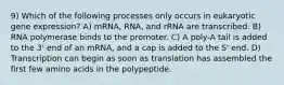 9) Which of the following processes only occurs in eukaryotic gene expression? A) mRNA, RNA, and rRNA are transcribed. B) RNA polymerase binds to the promoter. C) A poly-A tail is added to the 3' end of an mRNA, and a cap is added to the S' end. D) Transcription can begin as soon as translation has assembled the first few amino acids in the polypeptide.