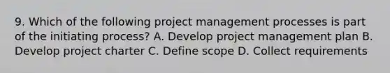 9. Which of the following project management processes is part of the initiating process? A. Develop project management plan B. Develop project charter C. Define scope D. Collect requirements