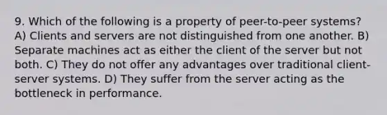 9. Which of the following is a property of peer-to-peer systems? A) Clients and servers are not distinguished from one another. B) Separate machines act as either the client of the server but not both. C) They do not offer any advantages over traditional client-server systems. D) They suffer from the server acting as the bottleneck in performance.