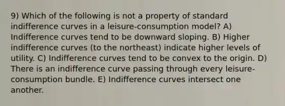 9) Which of the following is not a property of standard <a href='https://www.questionai.com/knowledge/kEJ4fQMoqt-indifference-curve' class='anchor-knowledge'>indifference curve</a>s in a leisure-consumption model? A) Indifference curves tend to be downward sloping. B) Higher indifference curves (to the northeast) indicate higher levels of utility. C) Indifference curves tend to be convex to the origin. D) There is an indifference curve passing through every leisure-consumption bundle. E) Indifference curves intersect one another.