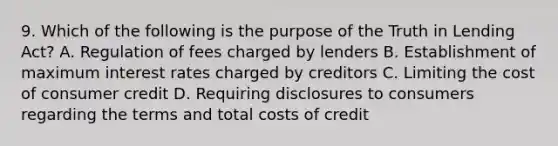 9. Which of the following is the purpose of the Truth in Lending Act? A. Regulation of fees charged by lenders B. Establishment of maximum interest rates charged by creditors C. Limiting the cost of consumer credit D. Requiring disclosures to consumers regarding the terms and total costs of credit