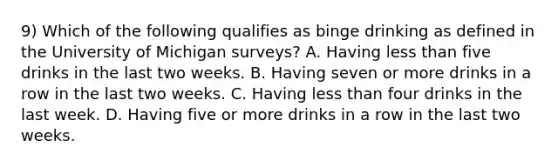 9) Which of the following qualifies as binge drinking as defined in the University of Michigan surveys? A. Having less than five drinks in the last two weeks. B. Having seven or more drinks in a row in the last two weeks. C. Having less than four drinks in the last week. D. Having five or more drinks in a row in the last two weeks.