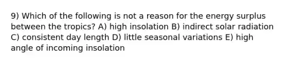 9) Which of the following is not a reason for the energy surplus between the tropics? A) high insolation B) indirect solar radiation C) consistent day length D) little seasonal variations E) high angle of incoming insolation