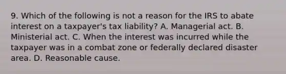 9. Which of the following is not a reason for the IRS to abate interest on a taxpayer's tax liability? A. Managerial act. B. Ministerial act. C. When the interest was incurred while the taxpayer was in a combat zone or federally declared disaster area. D. Reasonable cause.