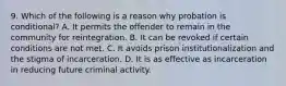 9. Which of the following is a reason why probation is conditional? A. It permits the offender to remain in the community for reintegration. B. It can be revoked if certain conditions are not met. C. It avoids prison institutionalization and the stigma of incarceration. D. It is as effective as incarceration in reducing future criminal activity.