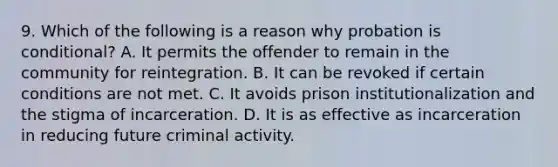 9. Which of the following is a reason why probation is conditional? A. It permits the offender to remain in the community for reintegration. B. It can be revoked if certain conditions are not met. C. It avoids prison institutionalization and the stigma of incarceration. D. It is as effective as incarceration in reducing future criminal activity.